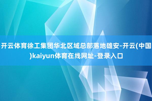 开云体育徐工集团华北区域总部落地雄安-开云(中国)kaiyun体育在线网址-登录入口