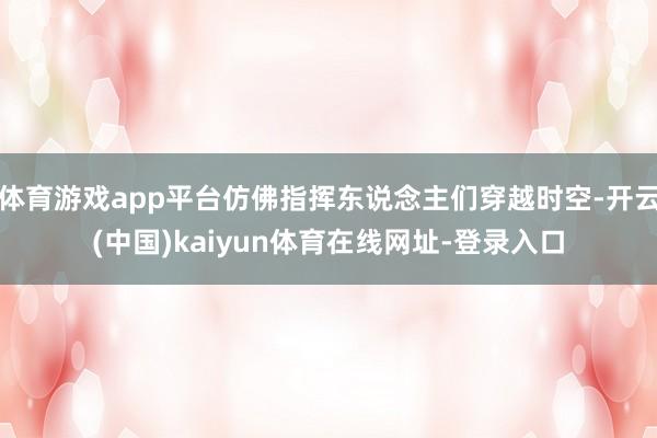 体育游戏app平台仿佛指挥东说念主们穿越时空-开云(中国)kaiyun体育在线网址-登录入口