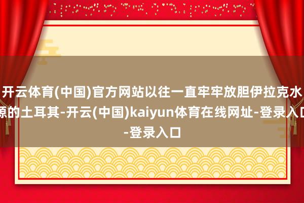 开云体育(中国)官方网站以往一直牢牢放胆伊拉克水源的土耳其-开云(中国)kaiyun体育在线网址-登录入口