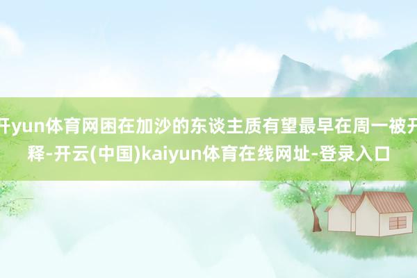 开yun体育网困在加沙的东谈主质有望最早在周一被开释-开云(中国)kaiyun体育在线网址-登录入口