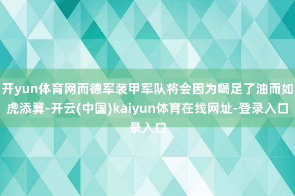 开yun体育网而德军装甲军队将会因为喝足了油而如虎添翼-开云(中国)kaiyun体育在线网址-登录入口