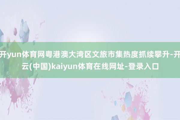 开yun体育网粤港澳大湾区文旅市集热度抓续攀升-开云(中国)kaiyun体育在线网址-登录入口