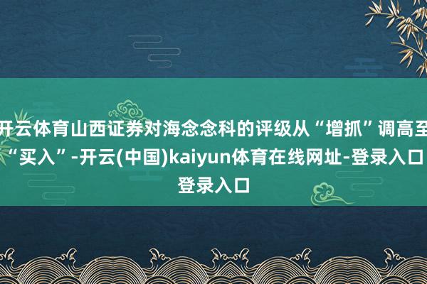 开云体育山西证券对海念念科的评级从“增抓”调高至“买入”-开云(中国)kaiyun体育在线网址-登录入口