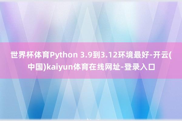 世界杯体育Python 3.9到3.12环境最好-开云(中国)kaiyun体育在线网址-登录入口