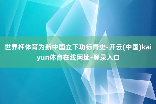 世界杯体育为新中国立下功标青史-开云(中国)kaiyun体育在线网址-登录入口