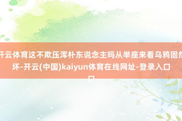 开云体育这不欺压浑朴东说念主吗从举座来看乌鸦固然坏-开云(中国)kaiyun体育在线网址-登录入口