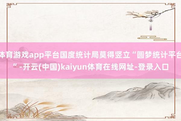 体育游戏app平台国度统计局莫得竖立“圆梦统计平台”-开云(中国)kaiyun体育在线网址-登录入口