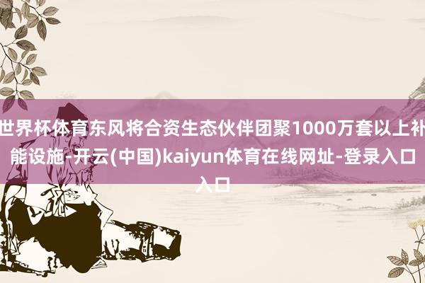 世界杯体育东风将合资生态伙伴团聚1000万套以上补能设施-开云(中国)kaiyun体育在线网址-登录入口