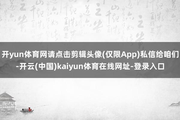 开yun体育网请点击剪辑头像(仅限App)私信给咱们-开云(中国)kaiyun体育在线网址-登录入口
