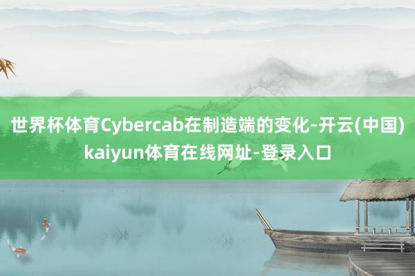 世界杯体育Cybercab在制造端的变化-开云(中国)kaiyun体育在线网址-登录入口