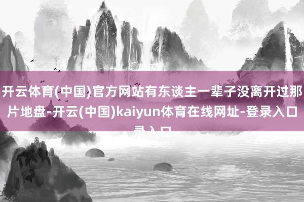 开云体育(中国)官方网站有东谈主一辈子没离开过那片地盘-开云(中国)kaiyun体育在线网址-登录入口