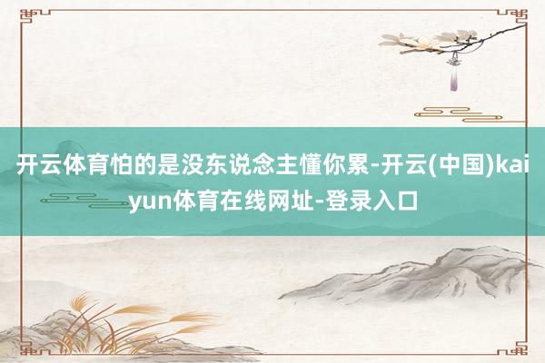 开云体育怕的是没东说念主懂你累-开云(中国)kaiyun体育在线网址-登录入口