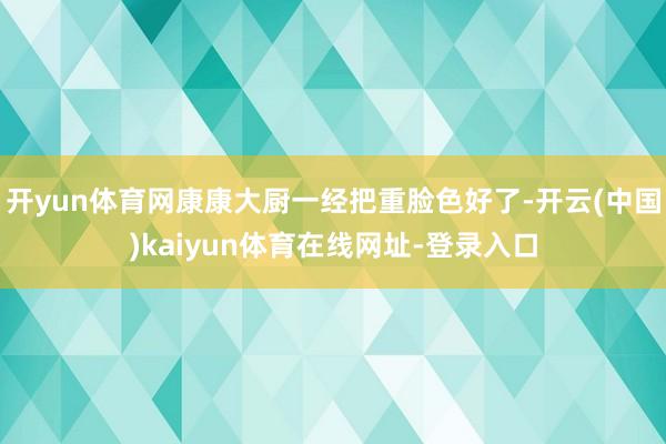开yun体育网康康大厨一经把重脸色好了-开云(中国)kaiyun体育在线网址-登录入口