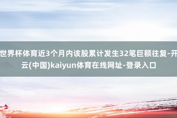 世界杯体育近3个月内该股累计发生32笔巨额往复-开云(中国)kaiyun体育在线网址-登录入口