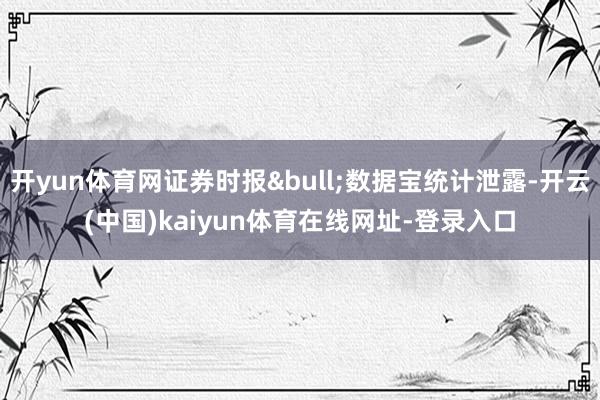 开yun体育网证券时报&bull;数据宝统计泄露-开云(中国)kaiyun体育在线网址-登录入口