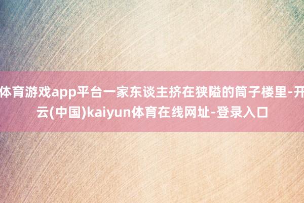 体育游戏app平台一家东谈主挤在狭隘的筒子楼里-开云(中国)kaiyun体育在线网址-登录入口
