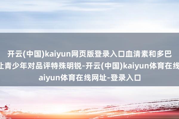 开云(中国)kaiyun网页版登录入口血清素和多巴胺的浓度变化让青少年对品评特殊明锐-开云(中国)kaiyun体育在线网址-登录入口