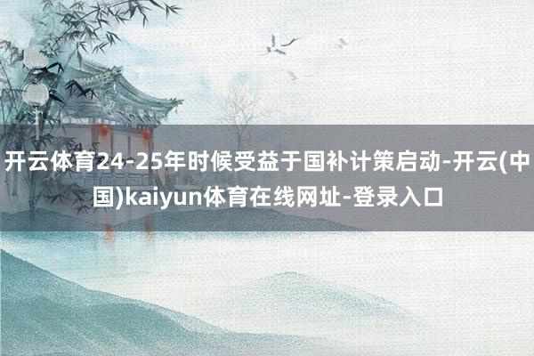 开云体育24-25年时候受益于国补计策启动-开云(中国)kaiyun体育在线网址-登录入口