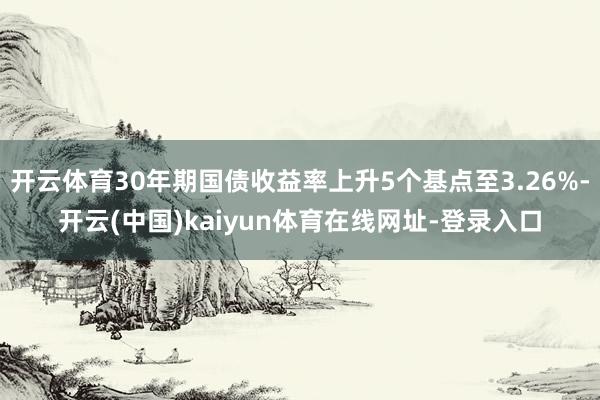 开云体育30年期国债收益率上升5个基点至3.26%-开云(中国)kaiyun体育在线网址-登录入口