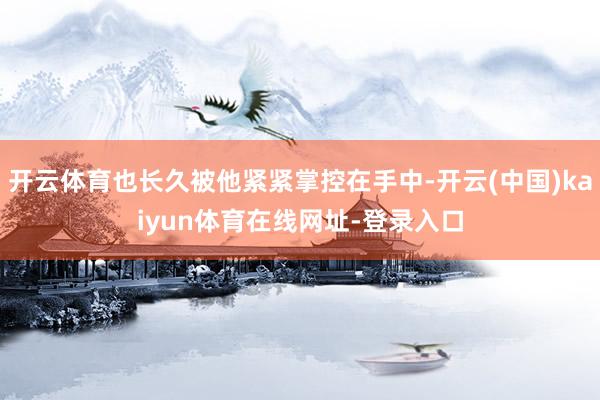 开云体育也长久被他紧紧掌控在手中-开云(中国)kaiyun体育在线网址-登录入口