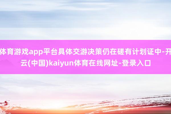 体育游戏app平台具体交游决策仍在磋有计划证中-开云(中国)kaiyun体育在线网址-登录入口