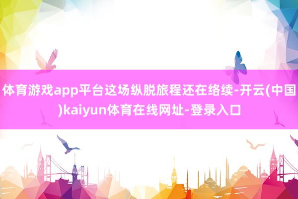 体育游戏app平台这场纵脱旅程还在络续-开云(中国)kaiyun体育在线网址-登录入口