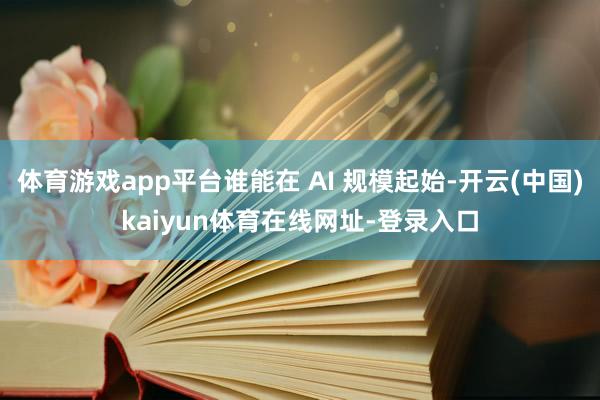体育游戏app平台谁能在 AI 规模起始-开云(中国)kaiyun体育在线网址-登录入口