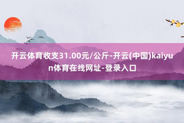 开云体育收支31.00元/公斤-开云(中国)kaiyun体育在线网址-登录入口