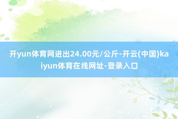 开yun体育网进出24.00元/公斤-开云(中国)kaiyun体育在线网址-登录入口
