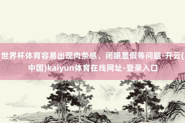 世界杯体育容易出现肉条感、闭眼显假等问题-开云(中国)kaiyun体育在线网址-登录入口