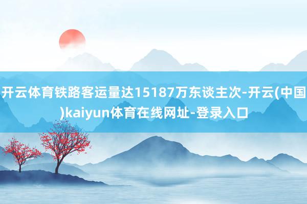 开云体育铁路客运量达15187万东谈主次-开云(中国)kaiyun体育在线网址-登录入口