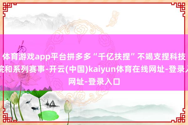 体育游戏app平台拼多多“千亿扶捏”不竭支捏科技小院和系列赛事-开云(中国)kaiyun体育在线网址-登录入口