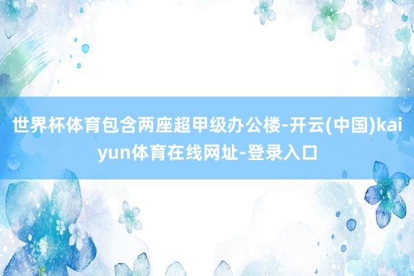 世界杯体育包含两座超甲级办公楼-开云(中国)kaiyun体育在线网址-登录入口