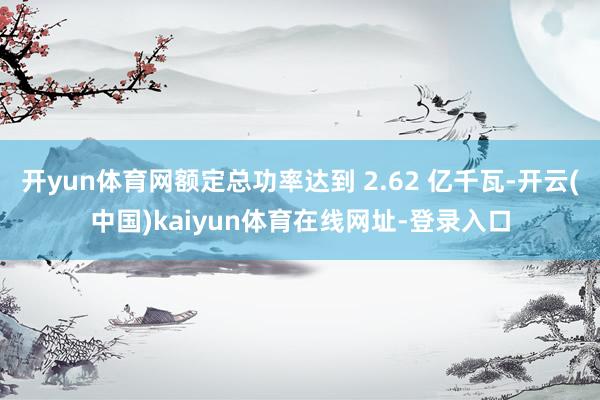 开yun体育网额定总功率达到 2.62 亿千瓦-开云(中国)kaiyun体育在线网址-登录入口