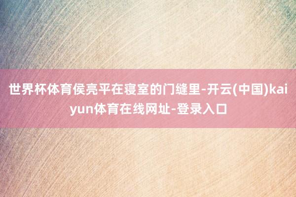 世界杯体育侯亮平在寝室的门缝里-开云(中国)kaiyun体育在线网址-登录入口