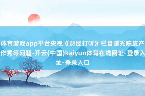 体育游戏app平台央视《财经打听》栏目曝光陈皮产地作秀等问题-开云(中国)kaiyun体育在线网址-登录入口