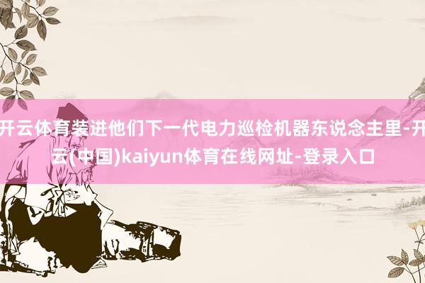 开云体育装进他们下一代电力巡检机器东说念主里-开云(中国)kaiyun体育在线网址-登录入口