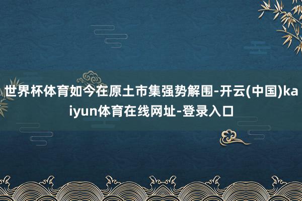 世界杯体育如今在原土市集强势解围-开云(中国)kaiyun体育在线网址-登录入口