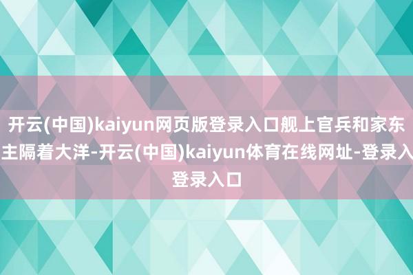 开云(中国)kaiyun网页版登录入口舰上官兵和家东谈主隔着大洋-开云(中国)kaiyun体育在线网址-登录入口