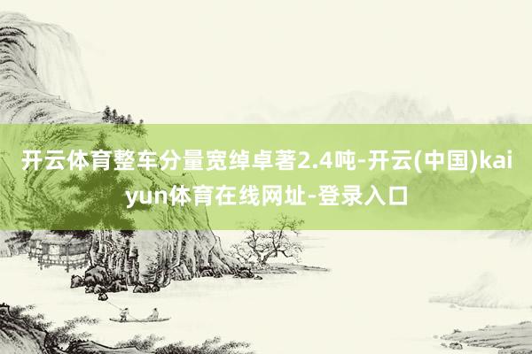 开云体育整车分量宽绰卓著2.4吨-开云(中国)kaiyun体育在线网址-登录入口