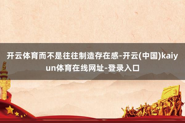 开云体育而不是往往制造存在感-开云(中国)kaiyun体育在线网址-登录入口