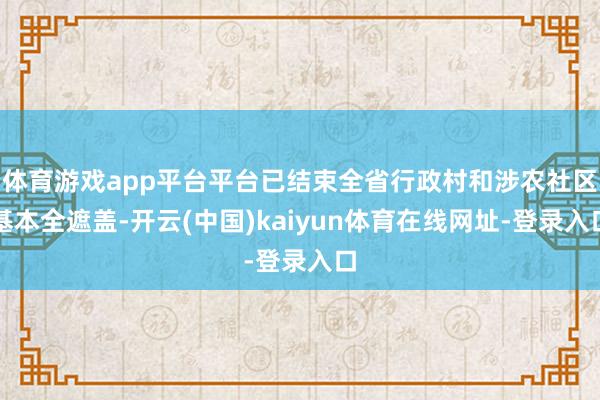 体育游戏app平台平台已结束全省行政村和涉农社区基本全遮盖-开云(中国)kaiyun体育在线网址-登录入口