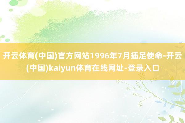 开云体育(中国)官方网站1996年7月插足使命-开云(中国)kaiyun体育在线网址-登录入口