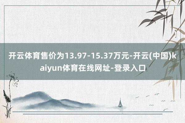 开云体育售价为13.97-15.37万元-开云(中国)kaiyun体育在线网址-登录入口