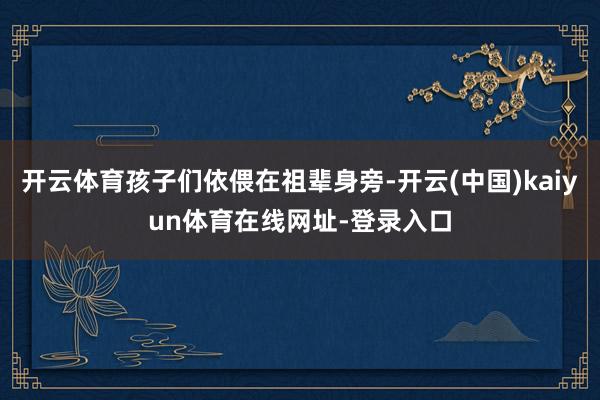 开云体育孩子们依偎在祖辈身旁-开云(中国)kaiyun体育在线网址-登录入口