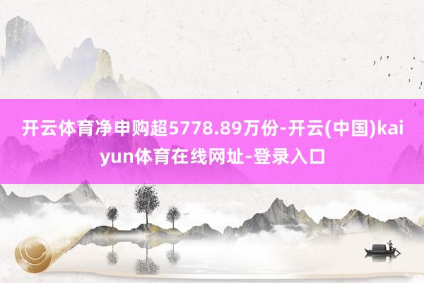 开云体育净申购超5778.89万份-开云(中国)kaiyun体育在线网址-登录入口