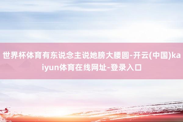 世界杯体育有东说念主说她膀大腰圆-开云(中国)kaiyun体育在线网址-登录入口