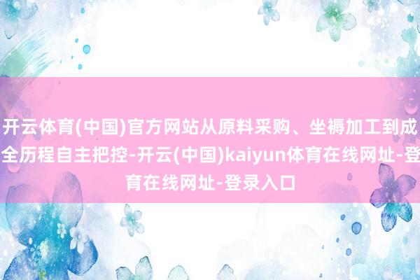 开云体育(中国)官方网站从原料采购、坐褥加工到成品发货全历程自主把控-开云(中国)kaiyun体育在线网址-登录入口
