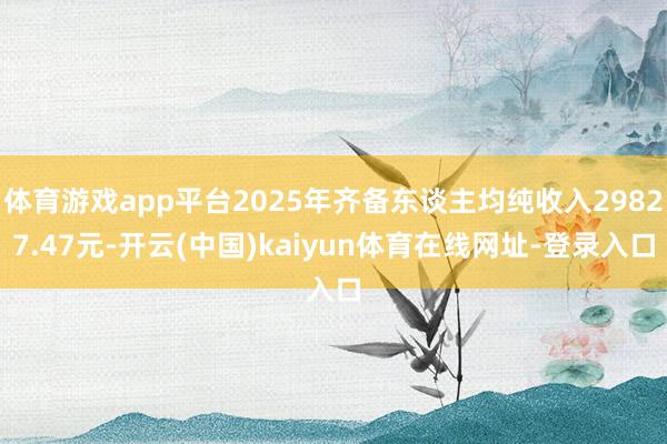 体育游戏app平台2025年齐备东谈主均纯收入29827.47元-开云(中国)kaiyun体育在线网址-登录入口