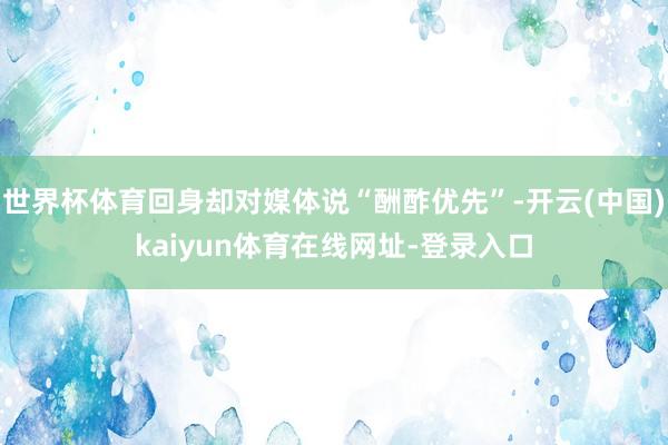 世界杯体育回身却对媒体说“酬酢优先”-开云(中国)kaiyun体育在线网址-登录入口